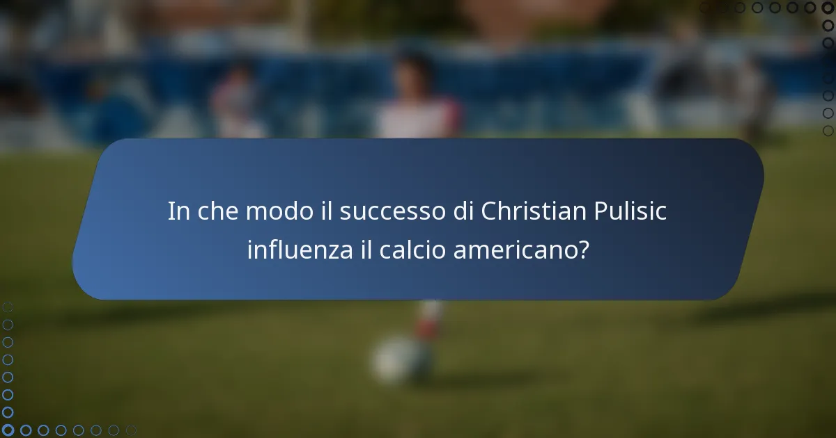 In che modo il successo di Christian Pulisic influenza il calcio americano?